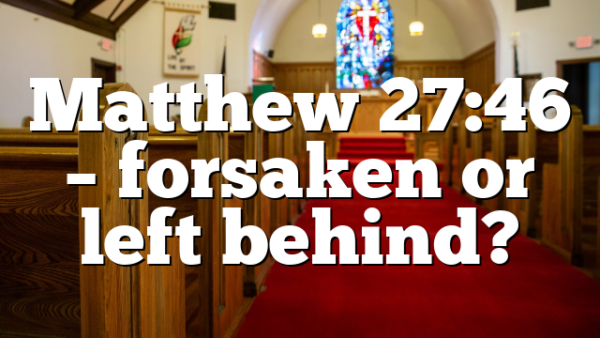 Matthew 27:46 – forsaken or left behind?