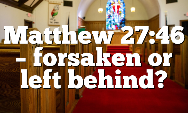 Matthew 27:46 – forsaken or left behind?