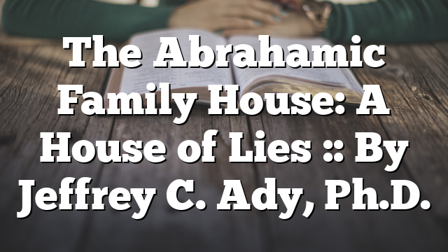 The Abrahamic Family House: A House of Lies :: By Jeffrey C. Ady, Ph.D.