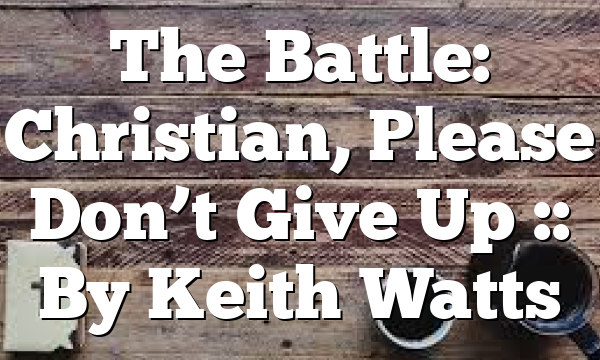 The Battle: Christian, Please Don’t Give Up :: By Keith Watts