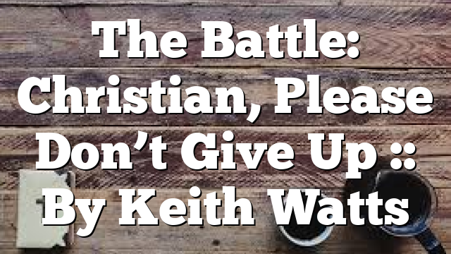 The Battle: Christian, Please Don’t Give Up :: By Keith Watts