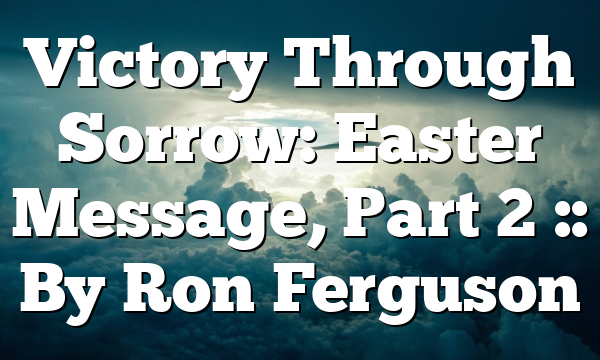 Victory Through Sorrow: Easter Message, Part 2 :: By Ron Ferguson