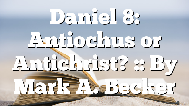 Daniel 8: Antiochus or Antichrist? :: By Mark A. Becker