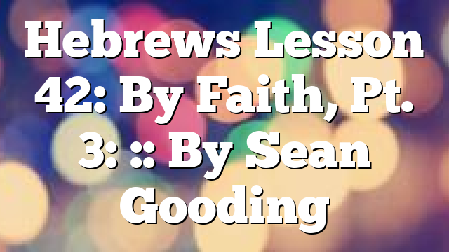 Hebrews Lesson 42: By Faith, Pt. 3: :: By Sean Gooding