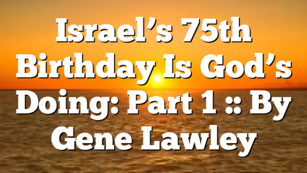 Israel’s 75th Birthday Is God’s Doing: Part 1 :: By Gene Lawley