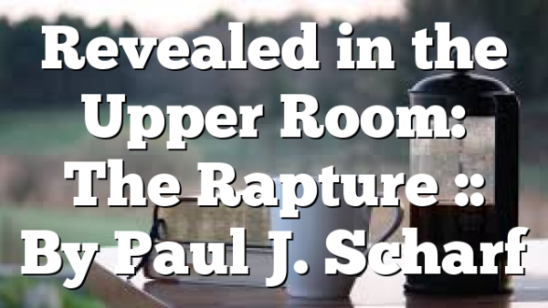 Revealed in the Upper Room: The Rapture :: By Paul J. Scharf