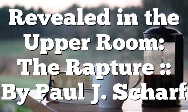 Revealed in the Upper Room: The Rapture :: By Paul J. Scharf