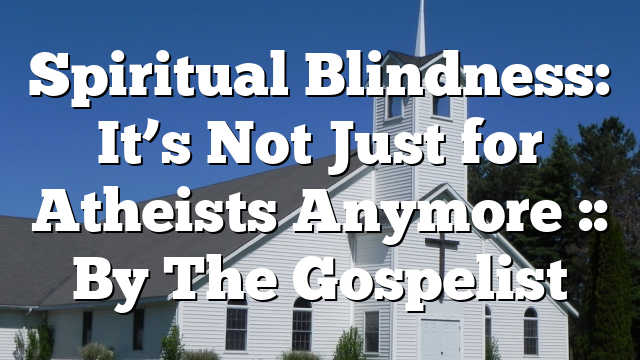 Spiritual Blindness: It’s Not Just for Atheists Anymore :: By The Gospelist