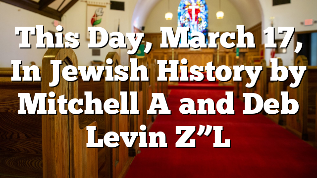 This Day, March 17, In Jewish History By Mitchell A And Deb Levin Z”L ...