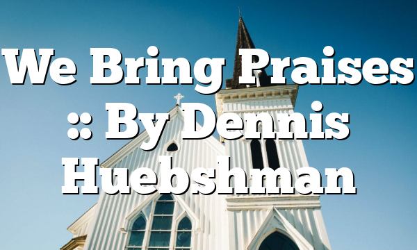 We Bring Praises :: By Dennis Huebshman