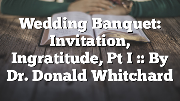 Wedding Banquet: Invitation, Ingratitude, Pt I :: By Dr. Donald Whitchard