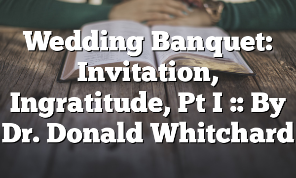 Wedding Banquet: Invitation, Ingratitude, Pt I :: By Dr. Donald Whitchard