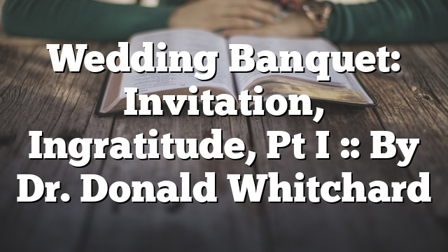 Wedding Banquet: Invitation, Ingratitude, Pt I :: By Dr. Donald Whitchard