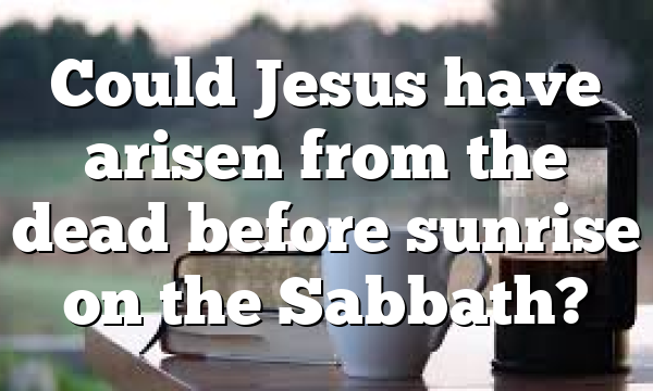 Could Jesus have arisen from the dead before sunrise on the Sabbath?