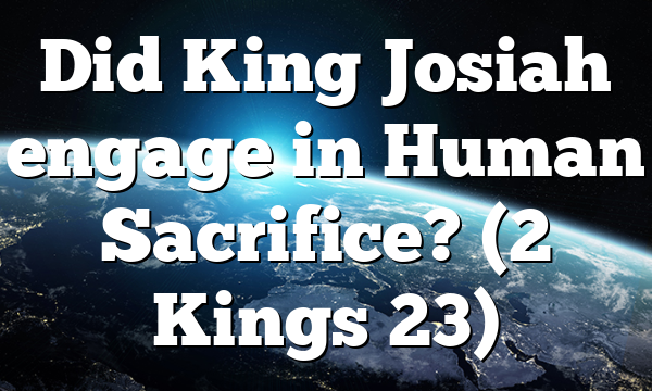 Did King Josiah engage in Human Sacrifice? (2 Kings 23)