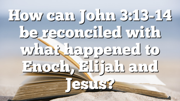 How can John 3:13-14 be reconciled with what happened to Enoch, Elijah and Jesus?