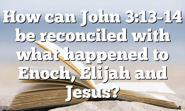 How can John 3:13-14 be reconciled with what happened to Enoch, Elijah and Jesus?