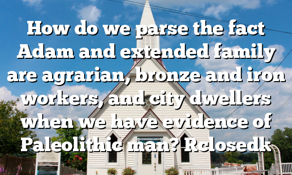 How do we parse the fact Adam and extended family are agrarian, bronze and iron workers, and city dwellers when we have evidence of Paleolithic man? [closed]