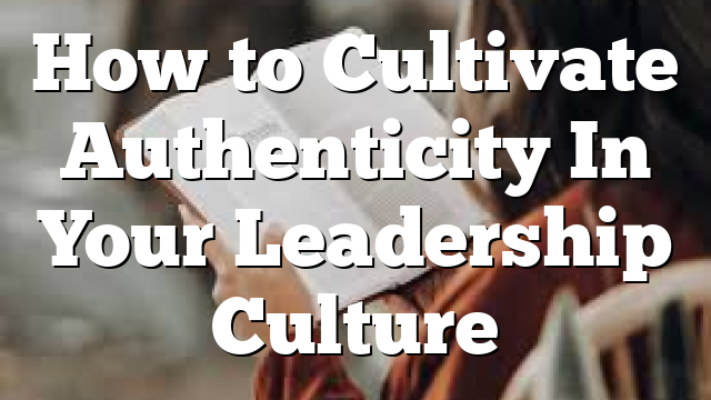 How to Cultivate Authenticity In Your Leadership Culture