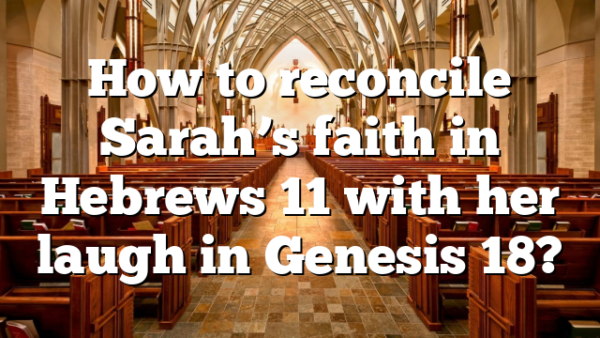 How to reconcile Sarah’s faith in Hebrews 11 with her laugh in Genesis 18?