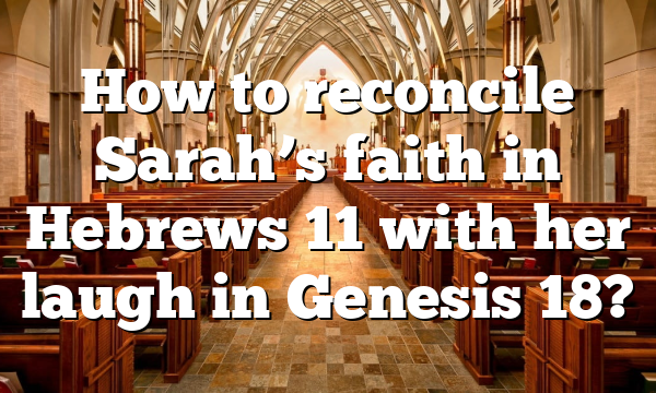 How to reconcile Sarah’s faith in Hebrews 11 with her laugh in Genesis 18?