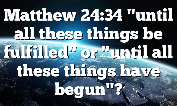 Matthew 24:34 "until all these things be fulfilled" or "until all these things have begun"?