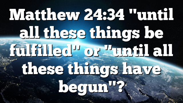 Matthew 24:34 "until all these things be fulfilled" or "until all these things have begun"?