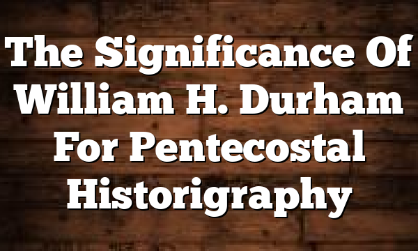 The Significance Of William H. Durham For Pentecostal Historigraphy