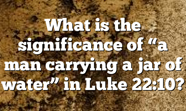 What is the significance of “a man carrying a jar of water” in Luke 22:10?