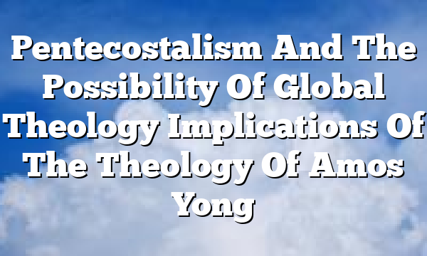 Pentecostalism And The Possibility Of Global Theology  Implications Of The Theology Of Amos Yong