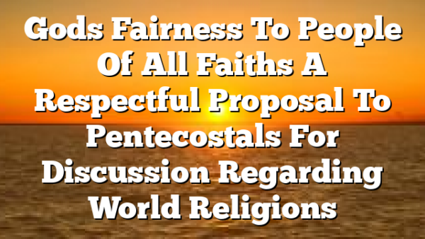 Gods Fairness To People Of All Faiths A Respectful Proposal To Pentecostals For Discussion Regarding World Religions