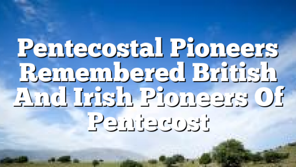 Pentecostal Pioneers Remembered  British And Irish Pioneers Of Pentecost