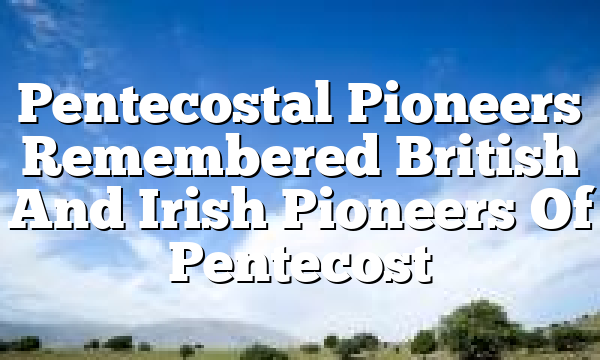 Pentecostal Pioneers Remembered  British And Irish Pioneers Of Pentecost