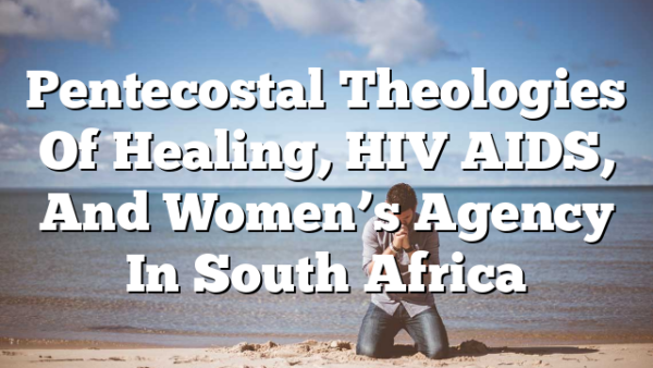 Pentecostal Theologies Of Healing, HIV AIDS, And Women’s Agency In South Africa