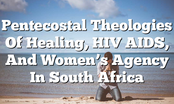 Pentecostal Theologies Of Healing, HIV AIDS, And Women’s Agency In South Africa