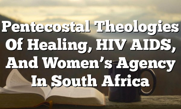 Pentecostal Theologies Of Healing, HIV AIDS, And Women’s Agency In South Africa