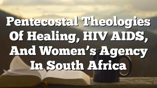 Pentecostal Theologies Of Healing, HIV AIDS, And Women’s Agency In South Africa