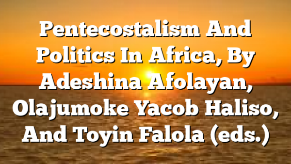 Pentecostalism And Politics In Africa, By Adeshina Afolayan, Olajumoke Yacob Haliso, And Toyin Falola (eds.)