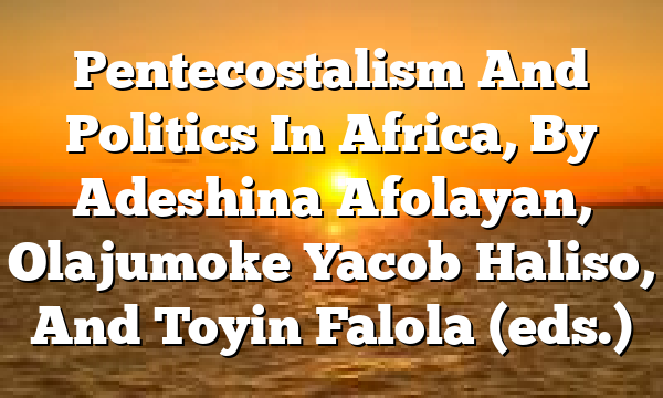 Pentecostalism And Politics In Africa, By Adeshina Afolayan, Olajumoke Yacob Haliso, And Toyin Falola (eds.)