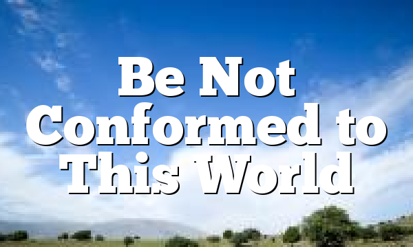 Be Not Conformed to This World