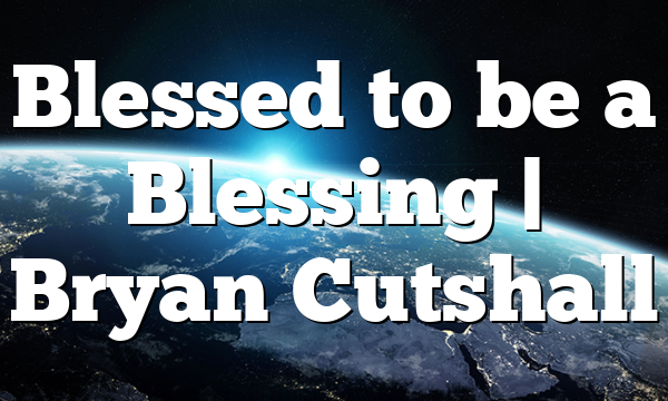 Blessed to be a Blessing | Bryan Cutshall