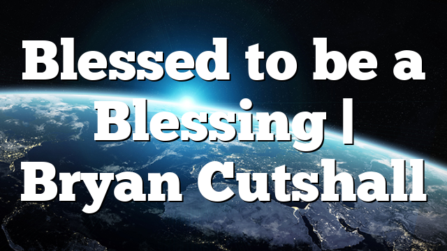 Blessed to be a Blessing | Bryan Cutshall