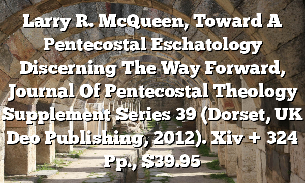 Larry R. McQueen, Toward A Pentecostal Eschatology  Discerning The Way Forward, Journal Of Pentecostal Theology Supplement Series 39 (Dorset, UK  Deo Publishing, 2012). Xiv + 324 Pp., $39.95