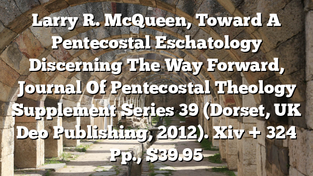 Larry R. McQueen, Toward A Pentecostal Eschatology  Discerning The Way Forward, Journal Of Pentecostal Theology Supplement Series 39 (Dorset, UK  Deo Publishing, 2012). Xiv + 324 Pp., $39.95