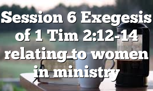 Session 6 Exegesis of 1 Tim 2:12-14 relating to women in ministry