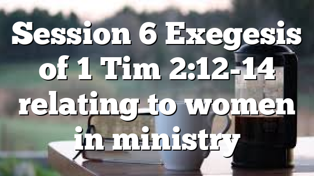 Session 6 Exegesis of 1 Tim 2:12-14 relating to women in ministry