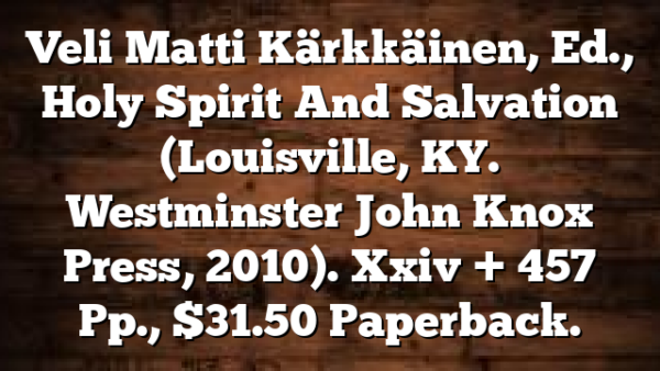 Veli Matti Kärkkäinen, Ed., Holy Spirit And Salvation (Louisville, KY.  Westminster John Knox Press, 2010). Xxiv + 457 Pp., $31.50 Paperback.