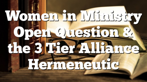 Women in Ministry  Open Question  & the 3 Tier Alliance Hermeneutic