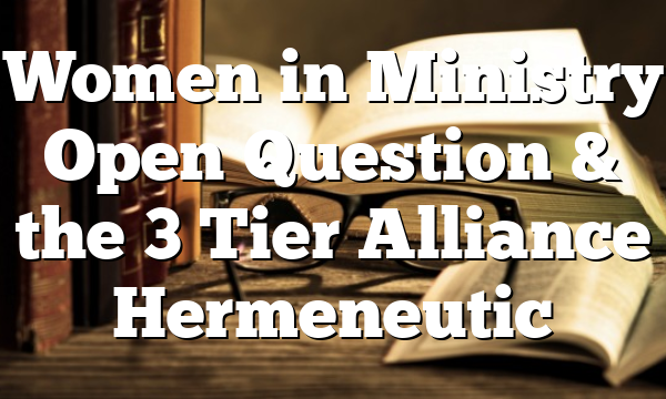 Women in Ministry  Open Question  & the 3 Tier Alliance Hermeneutic