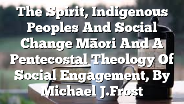 The Spirit, Indigenous Peoples And Social Change  Māori And A Pentecostal Theology Of Social Engagement, By Michael J. Frost